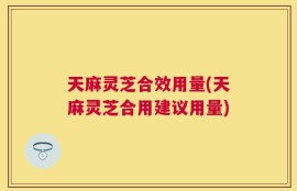 天麻灵芝合效用量(天麻灵芝合用建议用量)