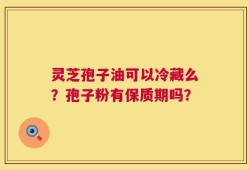 灵芝孢子油可以冷藏么？孢子粉有保质期吗？