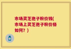 市场灵芝孢子粉价钱(市场上灵芝孢子粉价格如何？)