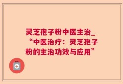 灵芝孢子粉中医主治_“中医治疗：灵芝孢子粉的主治功效与应用”