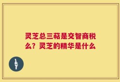 灵芝总三萜是交智商税么？灵芝的精华是什么