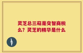 灵芝总三萜是交智商税么？灵芝的精华是什么