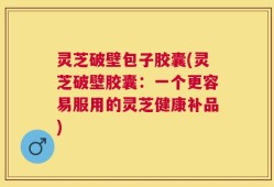 灵芝破壁包子胶囊(灵芝破壁胶囊：一个更容易服用的灵芝健康补品)