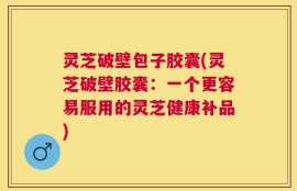 灵芝破壁包子胶囊(灵芝破壁胶囊：一个更容易服用的灵芝健康补品)