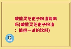 破壁灵芝孢子粉渣能喝吗(破壁灵芝孢子粉渣：值得一试的饮料)