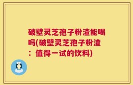 破壁灵芝孢子粉渣能喝吗(破壁灵芝孢子粉渣：值得一试的饮料)