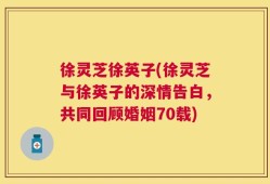 徐灵芝徐英子(徐灵芝与徐英子的深情告白，共同回顾婚姻70载)