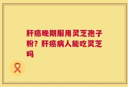 肝癌晚期服用灵芝孢子粉？肝癌病人能吃灵芝吗