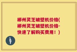 郴州灵芝破壁机价格(郴州灵芝破壁机价格-快速了解购买费用！)