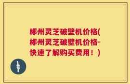 郴州灵芝破壁机价格(郴州灵芝破壁机价格-快速了解购买费用！)