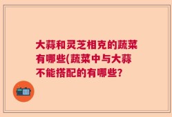 大蒜和灵芝相克的蔬菜有哪些(蔬菜中与大蒜不能搭配的有哪些？