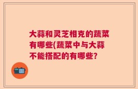 大蒜和灵芝相克的蔬菜有哪些(蔬菜中与大蒜不能搭配的有哪些？