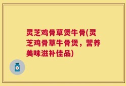 灵芝鸡骨草煲牛骨(灵芝鸡骨草牛骨煲，营养美味滋补佳品)