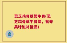 灵芝鸡骨草煲牛骨(灵芝鸡骨草牛骨煲，营养美味滋补佳品)