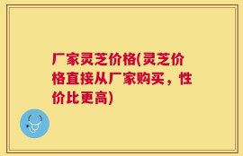 厂家灵芝价格(灵芝价格直接从厂家购买，性价比更高)