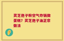 灵芝孢子粉空气炸锅做蛋糕？灵芝孢子油正宗做法