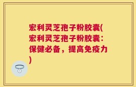 宏利灵芝孢子粉胶囊(宏利灵芝孢子粉胶囊：保健必备，提高免疫力)