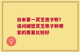 日本第一灵芝孢子粉？请问破壁灵芝袍子粉哪家的质量比较好