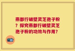 燕都行破壁灵芝孢子粉？探究燕都行破壁灵芝孢子粉的功效与作用？