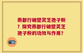 燕都行破壁灵芝孢子粉？探究燕都行破壁灵芝孢子粉的功效与作用？