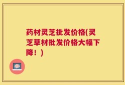 药材灵芝批发价格(灵芝草材批发价格大幅下降！)