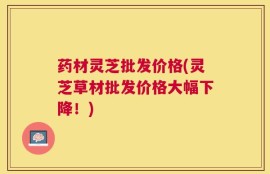 药材灵芝批发价格(灵芝草材批发价格大幅下降！)