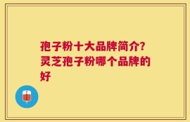 孢子粉十大品牌简介？灵芝孢子粉哪个品牌的好