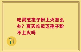 吃灵芝孢子粉上火怎么办？夏天吃灵芝孢子粉不上火吗