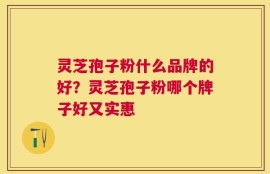 灵芝孢子粉什么品牌的好？灵芝孢子粉哪个牌子好又实惠
