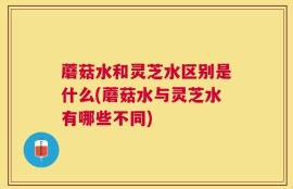 蘑菇水和灵芝水区别是什么(蘑菇水与灵芝水有哪些不同)