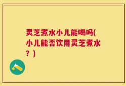 灵芝煮水小儿能喝吗(小儿能否饮用灵芝煮水？)
