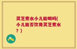 灵芝煮水小儿能喝吗(小儿能否饮用灵芝煮水？)