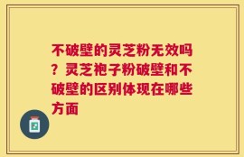 不破壁的灵芝粉无效吗？灵芝袍子粉破壁和不破壁的区别体现在哪些方面