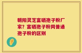 朝阳灵芝富硒孢子粉厂家？富硒孢子粉同普通孢子粉的区别