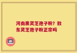 河南黑灵芝孢子粉？敖东灵芝孢子粉正宗吗