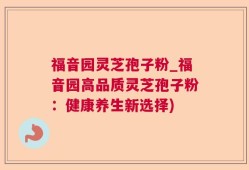 福音园灵芝孢子粉_福音园高品质灵芝孢子粉：健康养生新选择)
