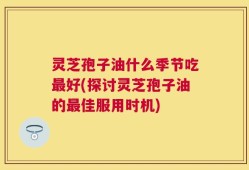 灵芝孢子油什么季节吃最好(探讨灵芝孢子油的最佳服用时机)