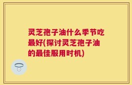 灵芝孢子油什么季节吃最好(探讨灵芝孢子油的最佳服用时机)