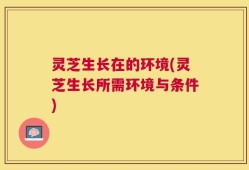 灵芝生长在的环境(灵芝生长所需环境与条件)