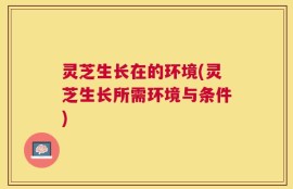 灵芝生长在的环境(灵芝生长所需环境与条件)