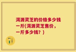 洱源灵芝的价格多少钱一斤(洱源灵芝售价，一斤多少钱？)