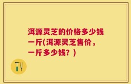 洱源灵芝的价格多少钱一斤(洱源灵芝售价，一斤多少钱？)