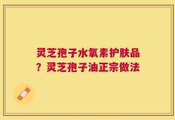 灵芝孢子水氧素护肤品？灵芝孢子油正宗做法