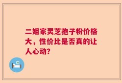 二姐家灵芝孢子粉价格大，性价比是否真的让人心动？