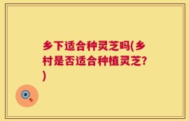 乡下适合种灵芝吗(乡村是否适合种植灵芝？)