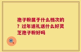 孢子粉属于什么档次的？过年送礼送什么好灵芝孢子粉好吗
