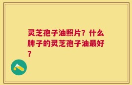 灵芝孢子油照片？什么牌子的灵芝孢子油最好？
