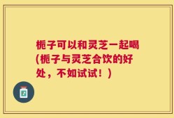 栀子可以和灵芝一起喝(栀子与灵芝合饮的好处，不如试试！)