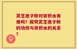灵芝孢子粉对肾积水有用吗？探究灵芝孢子粉的功效与肾积水的关系？