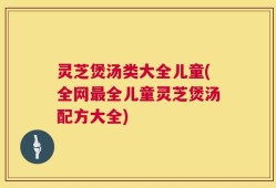 灵芝煲汤类大全儿童(全网最全儿童灵芝煲汤配方大全)